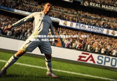 1xbet中国官网-韩国队经过调整后实力提升，期待下一场胜利，韩国队战绩