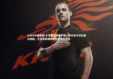 1xbet中国官网-土耳其迎战俄罗斯，双方实力对比悬念四起，土耳其和俄罗斯战争最新消息