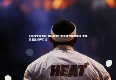 1xbet中国官网-体坛早报：郭少被罚李根遭侵 中国男篮无缘开门红